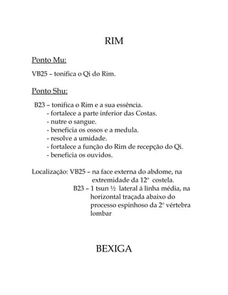 RIM 
Ponto Mu: 
VB25 – tonifica o Qi do Rim. 
Ponto Shu: 
B23 – tonifica o Rim e a sua essência. 
- fortalece a parte inferior das Costas. 
- nutre o sangue. 
- beneficia os ossos e a medula. 
- resolve a umidade. 
- fortalece a função do Rim de recepção do Qi. 
- beneficia os ouvidos. 
Localização: VB25 – na face externa do abdome, na 
extremidade da 12o costela. 
B23 – 1 tsun ½ lateral á linha média, na 
horizontal traçada abaixo do 
processo espinhoso da 2o vértebra 
lombar 
BEXIGA 
 