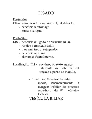 FÍGADO 
Ponto Mu: 
F14 – promove o fluxo suave do Qi do Fígado. 
- beneficia o estômago. 
- esfria o sangue. 
Ponto Shu: 
B18 - beneficia o Fígado e a Vesícula Biliar. 
- resolve a umidade-calor. 
- movimenta o qi estagnado. 
- beneficia os olhos. 
- elimina o Vento Interno. 
Localização: F14 - no tórax, no sexto espaço 
intercostal na linha vertical 
traçada a partir do mamilo. 
- B18 – 1 tsun ½ lateral da linha 
média, horizontalmente à 
margem inferior do processo 
espinhoso da 9a vértebra 
torácica. 
VESÍCULA BILIAR 
 