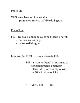 Ponto Mu: 
VB24 - resolve a umidade-calor. 
- promove a função da VB e do Fígado. 
Ponto Shu: 
B19 - resolve a umidade-calor no Fígado e na VB. 
- pacifica o estômago. 
- relaxa o diafragma. 
Localização: VB24 – 1 tsun abaixo do F14. 
B19 – 1 tsun ½ lateral à linha média, 
horizontalmente à margem 
inferior do processo espinhoso 
da 10a vértebra torácica. 
E L E M E N T O F O G O 
 