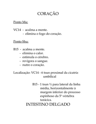 CORAÇÃO 
Ponto Mu: 
VC14 - acalma a mente. 
- elimina o fogo do coração. 
Ponto Shu: 
B15 - acalma a mente. 
- elimina o calor. 
- estimula o cérebro. 
- revigora o sangue. 
- nutre o coração. 
Localização: VC14 - 6 tsun proximal da cicatriz 
umbilical 
B15 - 1 tsun ½ para lateral da linha 
média, horizontalmente à 
margem inferior do processo 
espinhoso da 5a vértebra 
torácica. 
INTESTINO DELGADO 
 