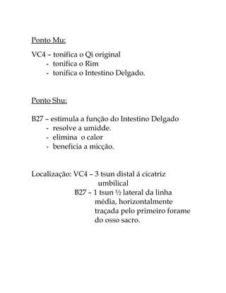 Ponto Mu: 
VC4 – tonifica o Qi original 
- tonifica o Rim 
- tonifica o Intestino Delgado. 
Ponto Shu: 
B27 – estimula a função do Intestino Delgado 
- resolve a umidde. 
- elimina o calor 
- beneficia a micção. 
Localização: VC4 – 3 tsun distal á cicatriz 
umbilical 
B27 – 1 tsun ½ lateral da linha 
média, horizontalmente 
traçada pelo primeiro forame 
do osso sacro. 
 