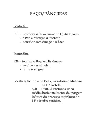 BAÇO/PÂNCREAS 
Ponto Mu: 
F13 - promove o fluxo suave do Qi do Fígado. 
- alivia a retenção alimentar. 
- beneficia o estômago e o Baço. 
Ponto Shu: 
B20 - tonifica o Baço e o Estômago. 
- resolve a umidade. 
- nutre o sangue 
Localização: F13 – no tórax, na extremidade livre 
da 11a costela. 
B20 - 1 tsun ½ lateral da linha 
média, horizontalmente da margem 
inferior do processo espinhoso da 
11a vértebra torácica. 
 