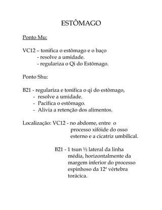 ESTÔMAGO 
Ponto Mu: 
VC12 – tonifica o estômago e o baço 
- resolve a umidade. 
- regulariza o Qi do Estômago. 
Ponto Shu: 
B21 - regulariza e tonifica o qi do estômago, 
- resolve a umidade. 
- Pacifica o estômago. 
- Alivia a retenção dos alimentos. 
Localização: VC12 - no abdome, entre o 
processo xifóide do osso 
esterno e a cicatriz umbilical. 
B21 - 1 tsun ½ lateral da linha 
média, horizontalmente da 
margem inferior do processo 
espinhoso da 12a vértebra 
torácica. 
 