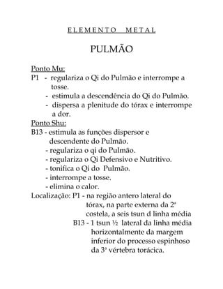 E L E M E N T O M E T A L 
PULMÃO 
Ponto Mu: 
P1 - regulariza o Qi do Pulmão e interrompe a 
tosse. 
- estimula a descendência do Qi do Pulmão. 
- dispersa a plenitude do tórax e interrompe 
a dor. 
Ponto Shu: 
B13 - estimula as funções dispersor e 
descendente do Pulmão. 
- regulariza o qi do Pulmão. 
- regulariza o Qi Defensivo e Nutritivo. 
- tonifica o Qi do Pulmão. 
- interrompe a tosse. 
- elimina o calor. 
Localização: P1 - na região antero lateral do 
tórax, na parte externa da 2a 
costela, a seis tsun d linha média 
B13 - 1 tsun ½ lateral da linha média 
horizontalmente da margem 
inferior do processo espinhoso 
da 3a vértebra torácica. 
 