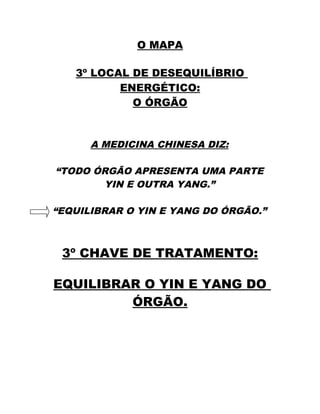 O MAPA 
3º LOCAL DE DESEQUILÍBRIO 
ENERGÉTICO: 
O ÓRGÃO 
A MEDICINA CHINESA DIZ: 
“TODO ÓRGÃO APRESENTA UMA PARTE 
YIN E OUTRA YANG.” 
“EQUILIBRAR O YIN E YANG DO ÓRGÃO.” 
3º CHAVE DE TRATAMENTO: 
EQUILIBRAR O YIN E YANG DO 
ÓRGÃO. 
 