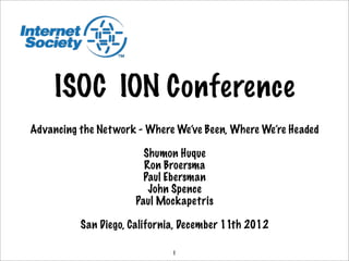 ISOC ION Conference
Advancing the Net work - Where We’ve Been, Where We’re Headed

                        Shumon Huque
                        Ron Broersma
                        Paul Ebersman
                         John Spence
                      Paul Mockapetris

          San Diego, California, December 11th 2012

                              1
 