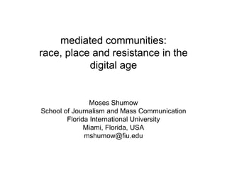 mediated communities:
race, place and resistance in the
digital age
Moses Shumow
School of Journalism and Mass Communication
Florida International University
Miami, Florida, USA
mshumow@fiu.edu
 