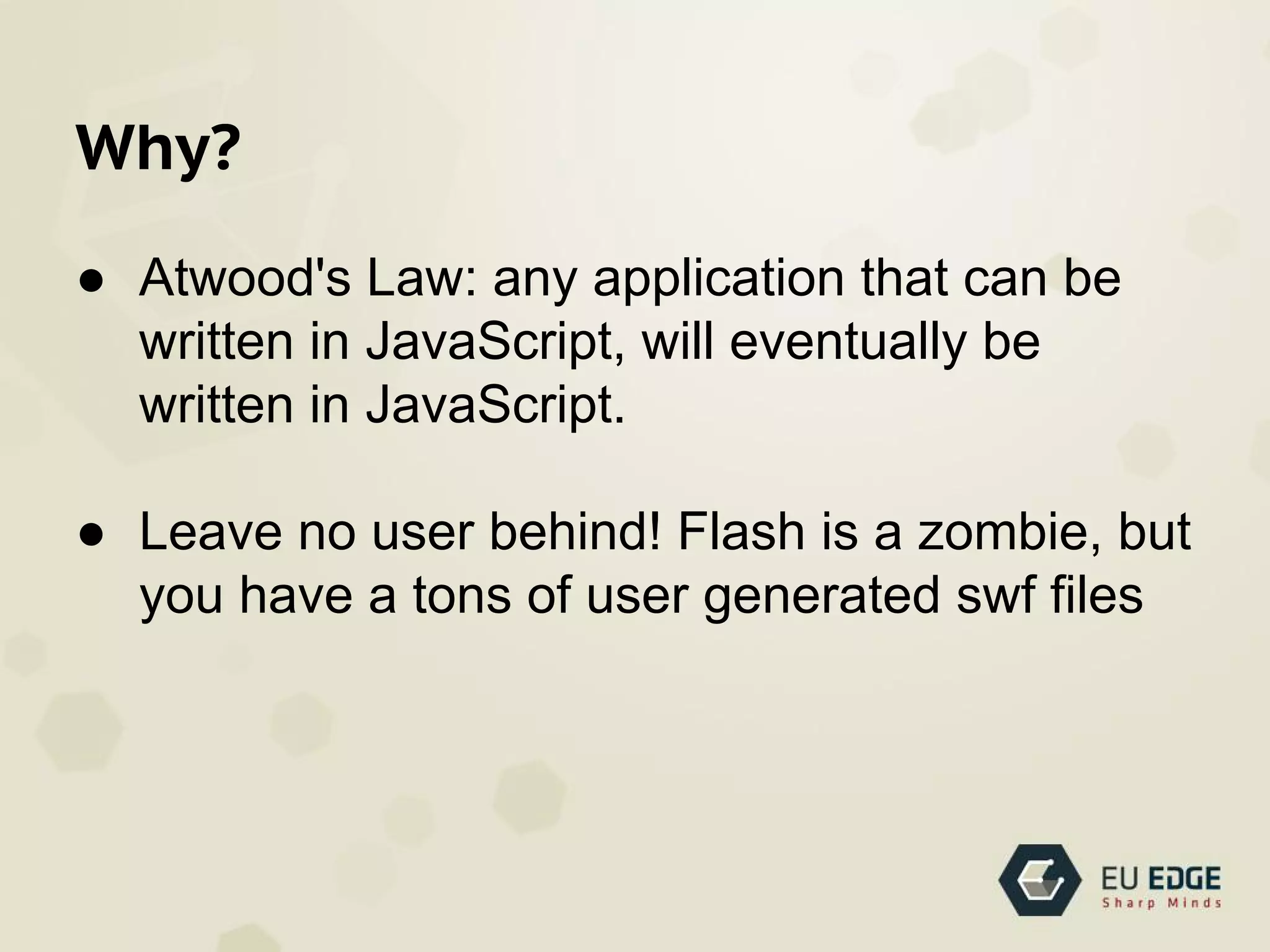 Why?
● Atwood's Law: any application that can be
written in JavaScript, will eventually be
written in JavaScript.
● Leave no user behind! Flash is a zombie, but
you have a tons of user generated swf files