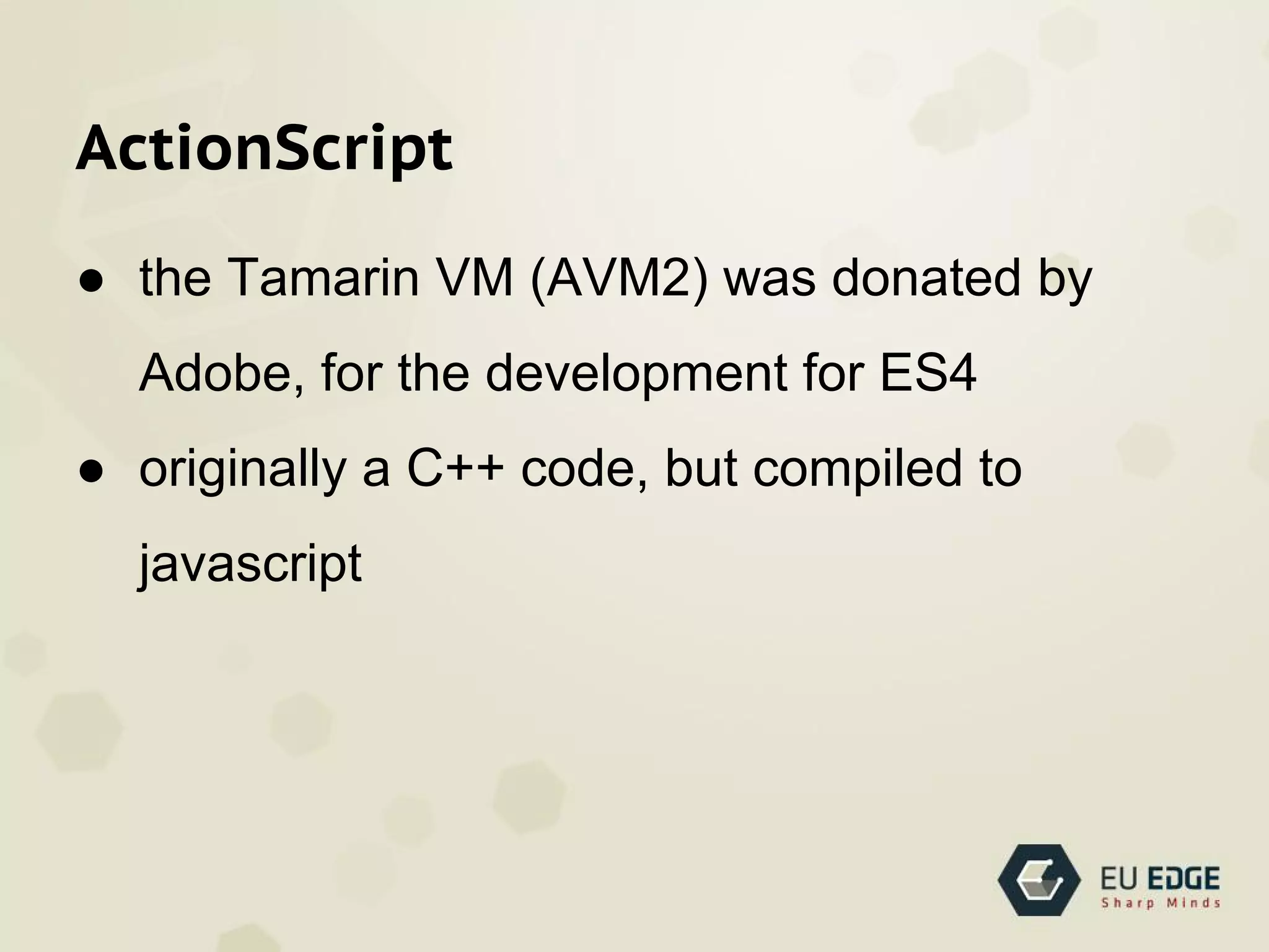 ActionScript
● the Tamarin VM (AVM2) was donated by
Adobe, for the development for ES4
● originally a C++ code, but compiled to
javascript