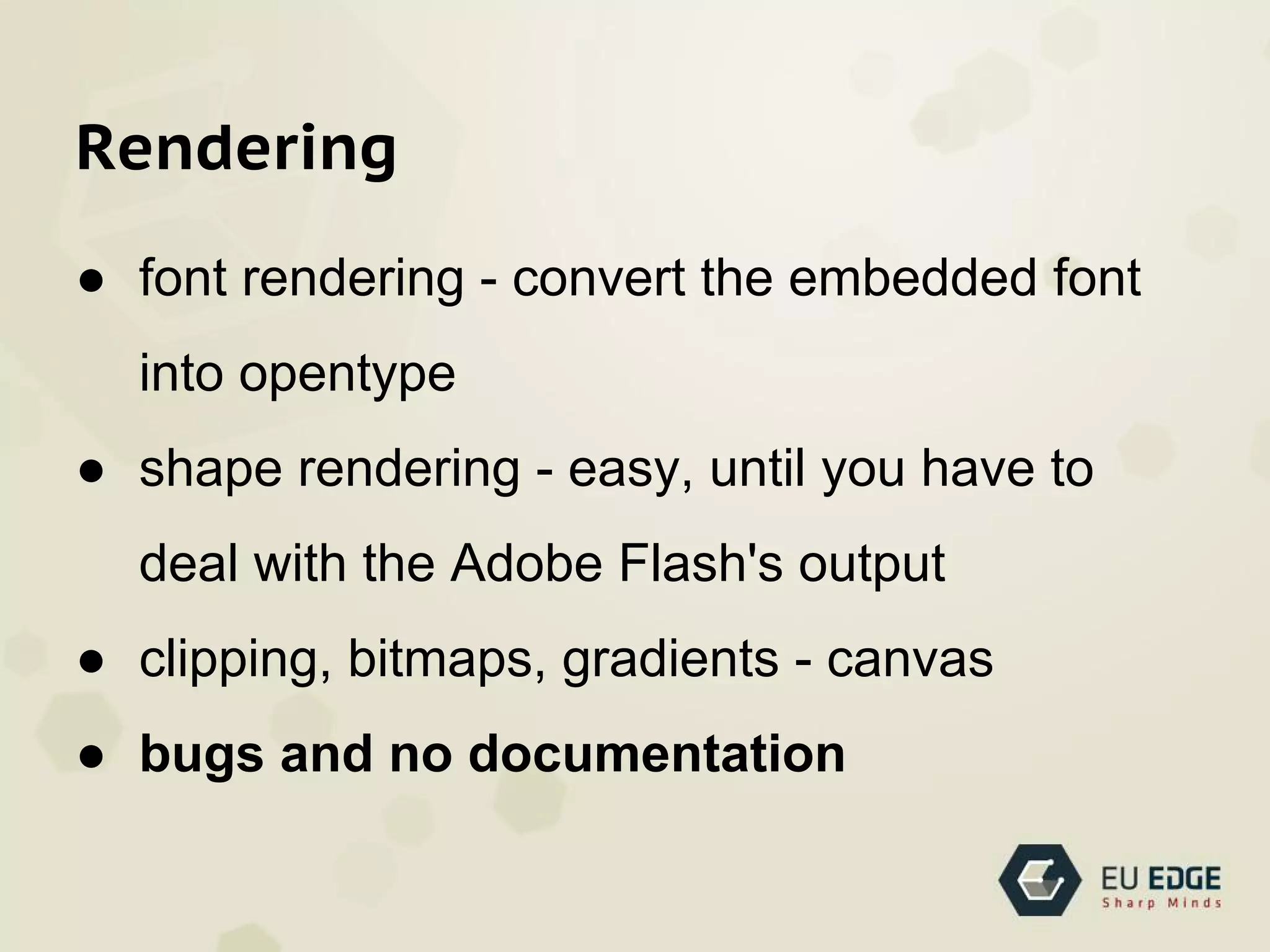 Rendering
● font rendering - convert the embedded font
into opentype
● shape rendering - easy, until you have to
deal with the Adobe Flash's output
● clipping, bitmaps, gradients - canvas
● bugs and no documentation