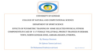 UNIVERSITY OF GONDAR
COLLEGE OF NATURAL AND COMPUTATIONAL SCIENCE
DEPARTMENT OF SPORT SCIENCE
EFFECTS OF PLYOMETRIC TRAINING ON SOME SELECTED PHYSICAL FITNESS
COMPONENTS:IN CASE OF U-17 FEMALE VOLLEYBALL PROJECT TRAINEES IN DEBARK
TOWN; NORTH GONDAR ZONE, AMHARA REGION, ETHIOPIA.
By Shumye Demissie
Dr Ephrem Tamrat (advisor)
Dr Mohammed Endris(co-advisor) July 12/11/2013 E.C
 