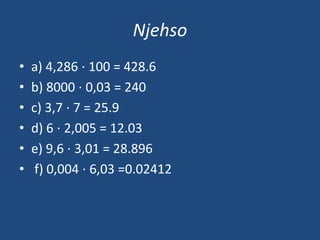 Njehso
• a) 4,286 ⋅ 100 = 428.6
• b) 8000 ⋅ 0,03 = 240
• c) 3,7 ⋅ 7 = 25.9
• d) 6 ⋅ 2,005 = 12.03
• e) 9,6 ⋅ 3,01 = 28.896
• f) 0,004 ⋅ 6,03 =0.02412
 