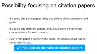 • If papers cite same papers, they could have similar problems and
goals.
• If papers cite diﬀerent papers, they could have the diﬀerent
characteristics for each papers.
• Even if the paper s author is the same, the papers could not be
necessary for you.
Possibility focusing on citation papers
We focused on the ratio of citation papers.
 