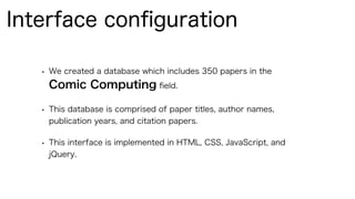 • We created a database which includes 350 papers in the
Comic Computing ﬁeld.
• This database is comprised of paper titles, author names,
publication years, and citation papers.
• This interface is implemented in HTML, CSS, JavaScript, and
jQuery.
Interface conﬁguration
 