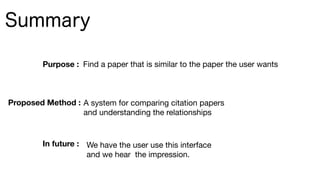 Summary
Purpose : Find a paper that is similar to the paper the user wants
A system for comparing citation papers 

and understanding the relationships
Proposed Method :
In future : We have the user use this interface 

and we hear the impression.
 