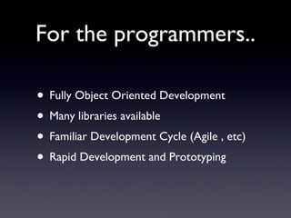 For the programmers.. Fully Object Oriented Development Many libraries available  Familiar Development Cycle (Agile , etc) Rapid Development and Prototyping 