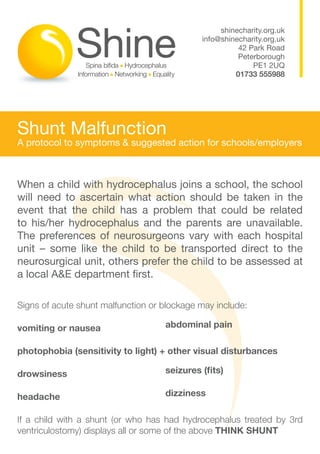 shinecharity.org.uk
                                             info@shinecharity.org.uk
                                                       42 Park Road
                                                       Peterborough
                                                           PE1 2UQ
                                                      01733 555988




Shunt Malfunction
A protocol to symptoms & suggested action for schools/employers



When a child with hydrocephalus joins a school, the school
will need to ascertain what action should be taken in the
event that the child has a problem that could be related
to his/her hydrocephalus and the parents are unavailable.
The preferences of neurosurgeons vary with each hospital
unit – some like the child to be transported direct to the
neurosurgical unit, others prefer the child to be assessed at
a local A&E department first.

Signs of acute shunt malfunction or blockage may include:

vomiting or nausea                  abdominal pain

photophobia (sensitivity to light) + other visual disturbances

drowsiness                          seizures (fits)

headache                            dizziness

If a child with a shunt (or who has had hydrocephalus treated by 3rd
ventriculostomy) displays all or some of the above THINK SHUNT
 