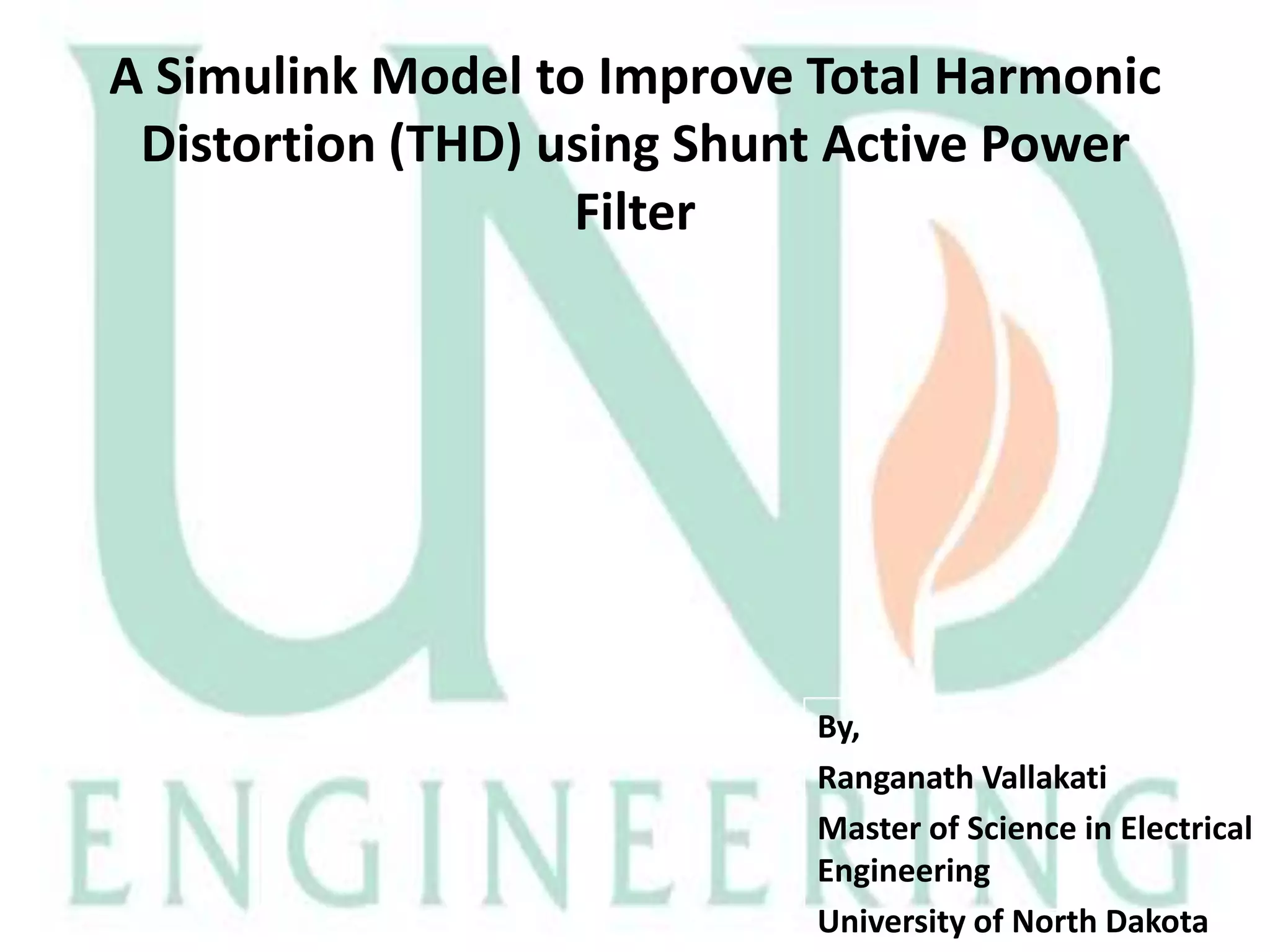 A Simulink Model to Improve Total Harmonic
Distortion (THD) using Shunt Active Power
Filter

By,
Ranganath Vallakati
Master of Science in Electrical
Engineering
University of North Dakota

 