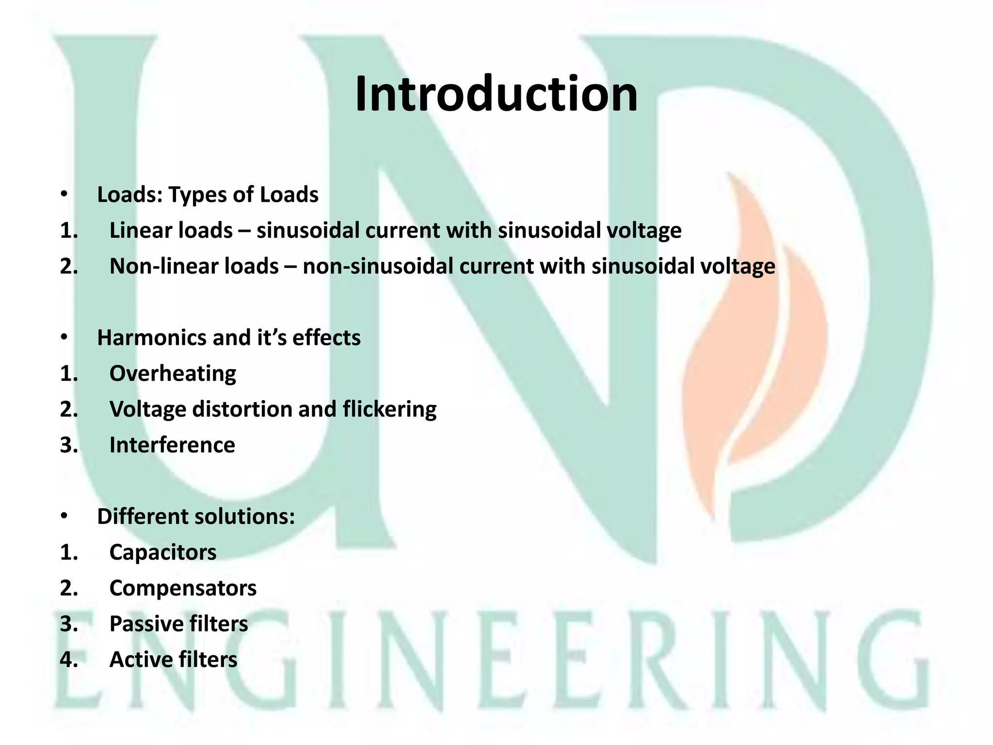 Introduction
• Loads: Types of Loads
1. Linear loads – sinusoidal current with sinusoidal voltage
2. Non-linear loads – non-sinusoidal current with sinusoidal voltage
• Harmonics and it’s effects
1. Overheating
2. Voltage distortion and flickering
3. Interference
• Different solutions:
1. Capacitors
2. Compensators
3. Passive filters
4. Active filters

 