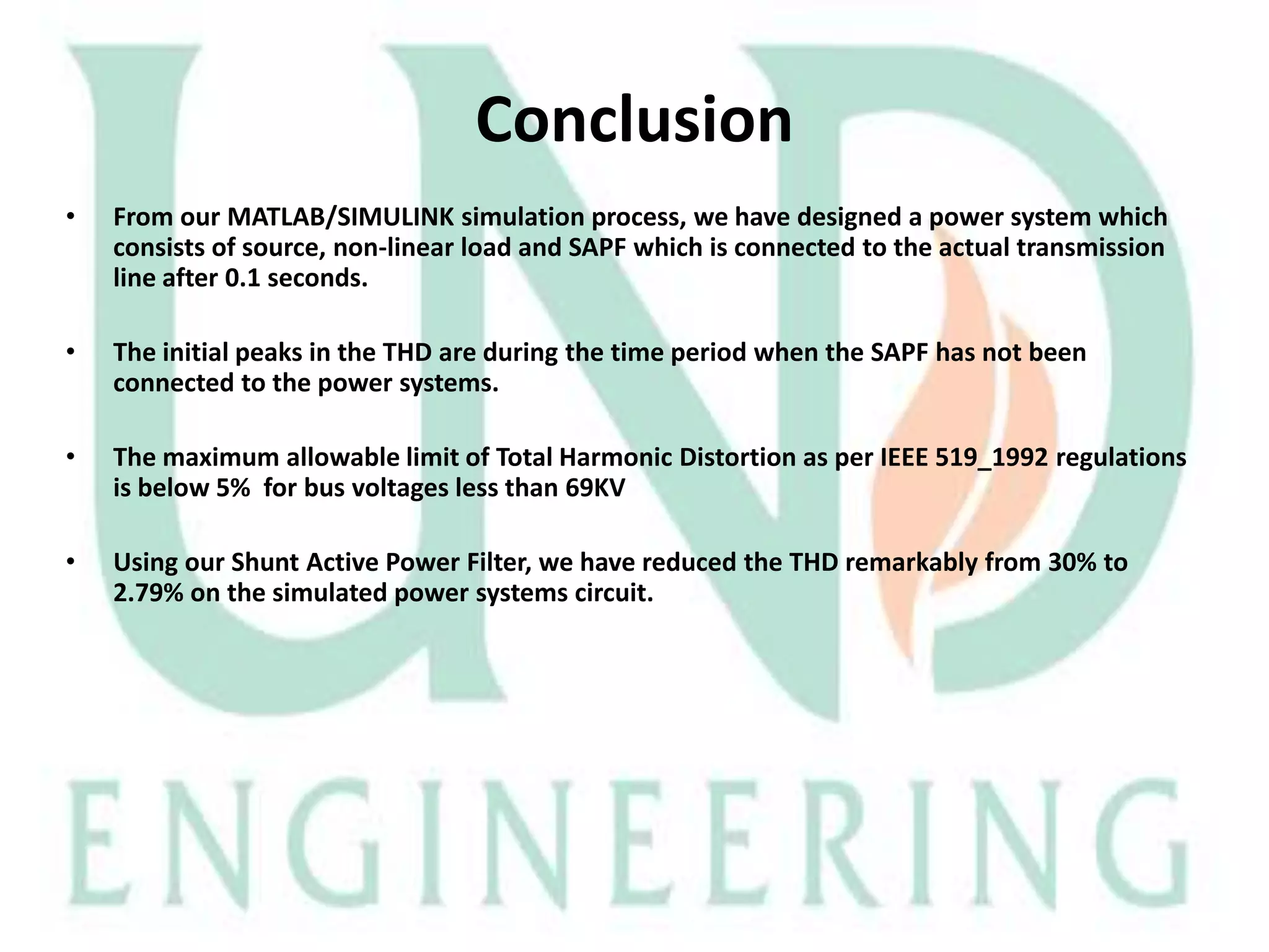 Conclusion
•

From our MATLAB/SIMULINK simulation process, we have designed a power system which
consists of source, non-linear load and SAPF which is connected to the actual transmission
line after 0.1 seconds.

•

The initial peaks in the THD are during the time period when the SAPF has not been
connected to the power systems.

•

The maximum allowable limit of Total Harmonic Distortion as per IEEE 519_1992 regulations
is below 5% for bus voltages less than 69KV

•

Using our Shunt Active Power Filter, we have reduced the THD remarkably from 30% to
2.79% on the simulated power systems circuit.

 