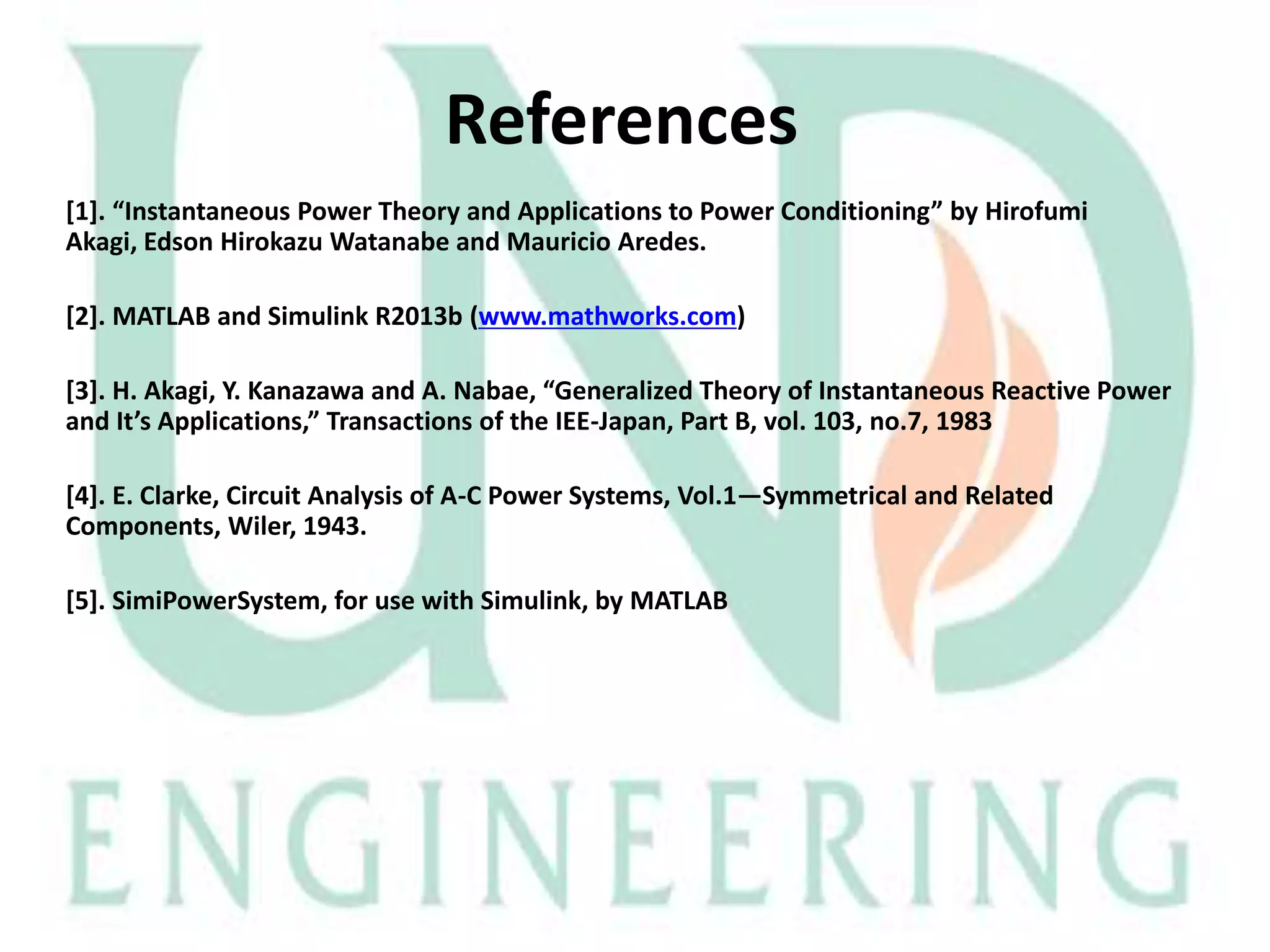 References
*1+. “Instantaneous Power Theory and Applications to Power Conditioning” by Hirofumi
Akagi, Edson Hirokazu Watanabe and Mauricio Aredes.

[2]. MATLAB and Simulink R2013b (www.mathworks.com)
[3]. H. Akagi, Y. Kanazawa and A. Nabae, “Generalized Theory of Instantaneous Reactive Power
and It’s Applications,” Transactions of the IEE-Japan, Part B, vol. 103, no.7, 1983
[4]. E. Clarke, Circuit Analysis of A-C Power Systems, Vol.1—Symmetrical and Related
Components, Wiler, 1943.
[5]. SimiPowerSystem, for use with Simulink, by MATLAB

 