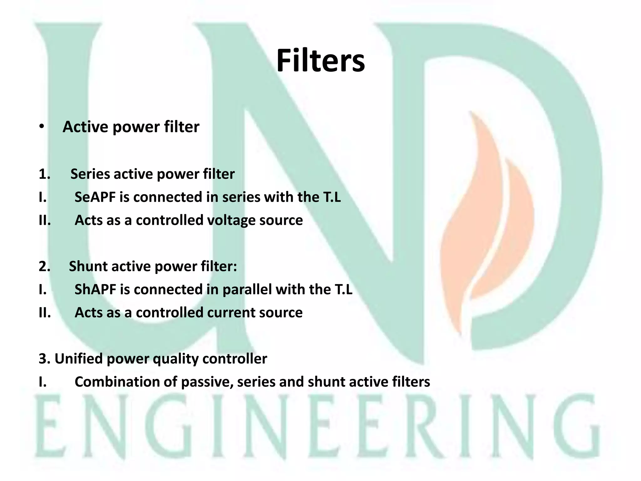 Filters
• Active power filter
1.
I.
II.

Series active power filter
SeAPF is connected in series with the T.L
Acts as a controlled voltage source

2.
I.
II.

Shunt active power filter:
ShAPF is connected in parallel with the T.L
Acts as a controlled current source

3. Unified power quality controller
I.
Combination of passive, series and shunt active filters

 