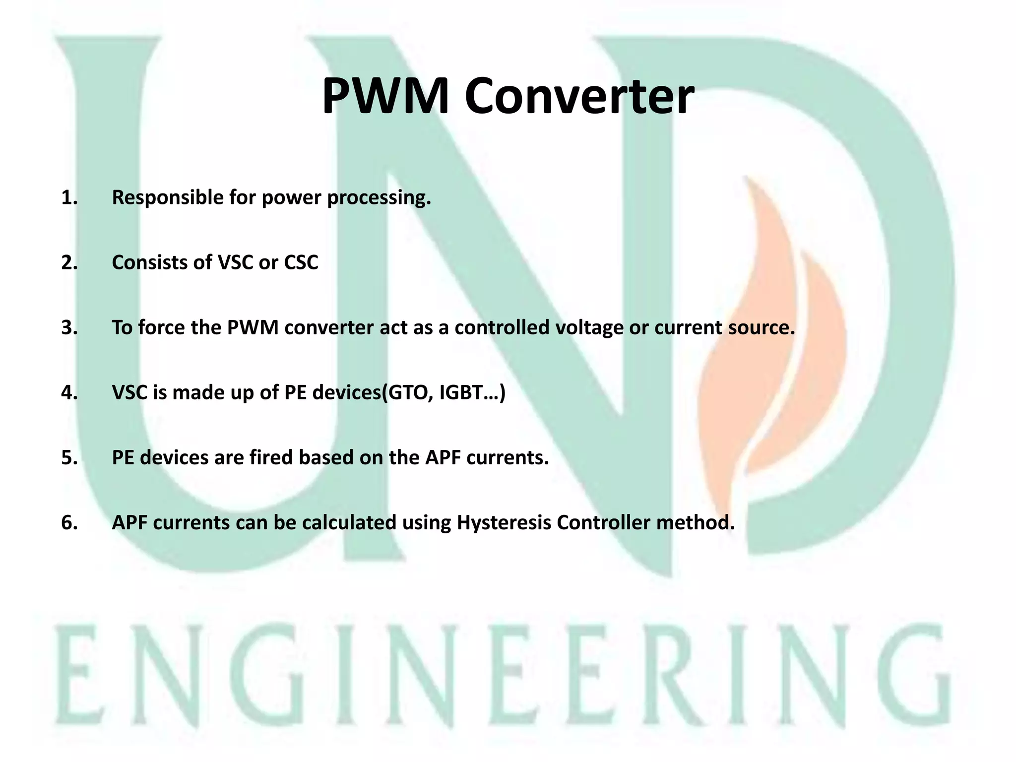 PWM Converter
1.

Responsible for power processing.

2.

Consists of VSC or CSC

3.

To force the PWM converter act as a controlled voltage or current source.

4.

VSC is made up of PE devices(GTO, IGBT…)

5.

PE devices are fired based on the APF currents.

6.

APF currents can be calculated using Hysteresis Controller method.

 