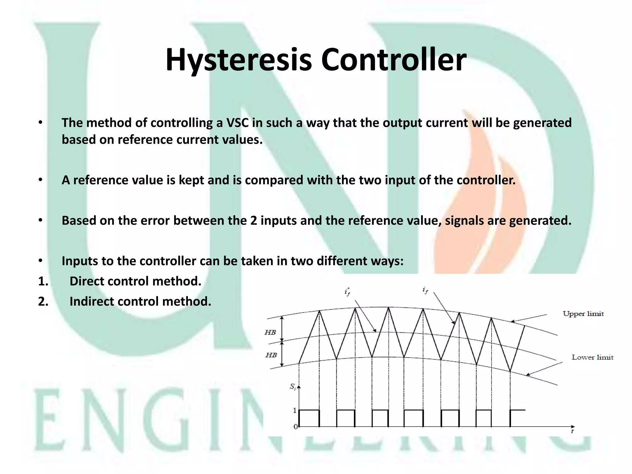 Hysteresis Controller
•

The method of controlling a VSC in such a way that the output current will be generated
based on reference current values.

•

A reference value is kept and is compared with the two input of the controller.

•

Based on the error between the 2 inputs and the reference value, signals are generated.

• Inputs to the controller can be taken in two different ways:
1. Direct control method.
2. Indirect control method.

 