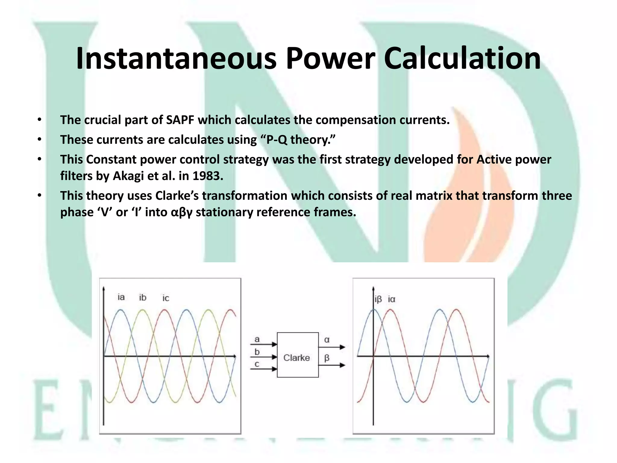 Instantaneous Power Calculation
•
•
•
•

The crucial part of SAPF which calculates the compensation currents.
These currents are calculates using “P-Q theory.”
This Constant power control strategy was the first strategy developed for Active power
filters by Akagi et al. in 1983.
This theory uses Clarke’s transformation which consists of real matrix that transform three
phase ‘V’ or ‘I’ into αβγ stationary reference frames.

 