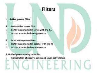 Filters
• Active power filter
1.
I.
II.

Series active power filter
SeAPF is connected in series with the T.L
Acts as a controlled voltage source

2.
I.
II.

Shunt active power filter:
ShAPF is connected in parallel with the T.L
Acts as a controlled current source

3. Unified power quality controller
I.
Combination of passive, series and shunt active filters

 