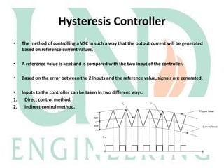 Hysteresis Controller
•

The method of controlling a VSC in such a way that the output current will be generated
based on reference current values.

•

A reference value is kept and is compared with the two input of the controller.

•

Based on the error between the 2 inputs and the reference value, signals are generated.

• Inputs to the controller can be taken in two different ways:
1. Direct control method.
2. Indirect control method.

 