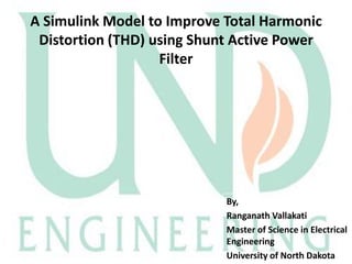 A Simulink Model to Improve Total Harmonic
Distortion (THD) using Shunt Active Power
Filter

By,
Ranganath Vallakati
Master of Science in Electrical
Engineering
University of North Dakota

 