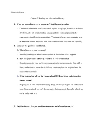 ShuntavisDixson


                         Chapter 5: Reading and Information Literacy


   1. What are some of the ways to become a Critical Internet searcher

      -   Conduct an information search, use search engines like google, learn about academic

          directories, also ask librarians about unique academic search engines and also

          experiment with different search engines. You can also have a search strategy, save

          or bookmark the best web sites, skim sites to evaluate their relevance and credibility.

   2. Complete the questions on slide #32.

      A. What effects go beyond you world?

      -   Anything that happens when I am not present at the time the effect happens.

      B. How can you become a literacy volunteer in your community?

      -   Go out you comfort zone and become more active in your community. Start with a

          library and volunteer yourself with different kids throughout the neighborhood that

          need help with literacy.

      C. What can you learn from Gary’s case about SQ3R and being an information

          literate reader?

      -   By going out of your comfort zone doing things you always do, you can find out that

          some things you think you can’t do you realize that you can do them after all and you

          can be really good at it.




   3. Explain the ways that you would use to conduct an information search?
 