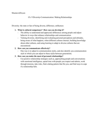 ShuntavisDixson

                     Ch. 9 Diversity-Communication: Making Relationships



Diversity- the state or fact of being diverse, difference, unlikeness

   1. What is cultural competence? How can you develop it?
      - The ability to understand and appreciate differences among people and adjust
        behavior in ways that enhance relationships and communication.
      - Valuing diversity, identifying and evaluating personal perceptions and attitudes,
        being aware of what happens, when different cultures interact, building knowledge
        about other cultures, and using learning to adapt to diverse cultures that are
        encountered.
   2. How can you communicate effectively?
      - One way is to adjust to communication styles, and also identify you communication
        style in which you can adjust to these styles between generations.
   3. How can you make the most of personal relationships?
      - Use positive relationship strategies such as, approaching people and conversations
        with emotional intelligence, spend time with people you respect and admire, work
        through tensions, take risks, find a dating pattern that fits you, and find ways to cope
        if a relationship fails.
 