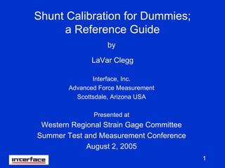 1
Shunt Calibration for Dummies;
a Reference Guide
by
LaVar Clegg
Interface, Inc.
Advanced Force Measurement
Scottsdale, Arizona USA
Presented at
Western Regional Strain Gage Committee
Summer Test and Measurement Conference
August 2, 2005
 