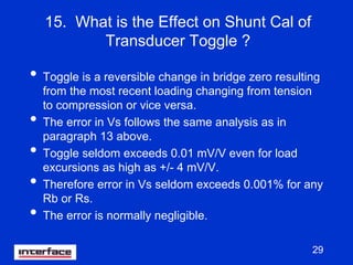 29
15. What is the Effect on Shunt Cal of
Transducer Toggle ?
• Toggle is a reversible change in bridge zero resulting
from the most recent loading changing from tension
to compression or vice versa.
• The error in Vs follows the same analysis as in
paragraph 13 above.
• Toggle seldom exceeds 0.01 mV/V even for load
excursions as high as +/- 4 mV/V.
• Therefore error in Vs seldom exceeds 0.001% for any
Rb or Rs.
• The error is normally negligible.
 