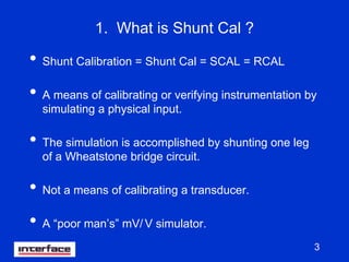 3
1. What is Shunt Cal ?
• Shunt Calibration = Shunt Cal = SCAL = RCAL
• A means of calibrating or verifying instrumentation by
simulating a physical input.
• The simulation is accomplished by shunting one leg
of a Wheatstone bridge circuit.
• Not a means of calibrating a transducer.
• A “poor man’s” mV/ V simulator.
 