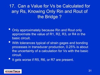 31
17. Can a Value for Vs be Calculated for
any Rs, Knowing Only Rin and Rout of
the Bridge ?
• Only approximately because Rin and Rout only
approximate the value of R1, R2, R3, or R4 in the
basic circuit.
• With tolerances typical of strain gages and bonding
processes in transducer production, 0.25% is about
the uncertainty of a calculation for Vs with the basic
circuit.
• It gets worse if R5, R6, or R7 are present.
 