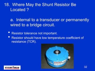 32
18. Where May the Shunt Resistor Be
Located ?
a. Internal to a transducer or permanently
wired to a bridge circuit.
• Resistor tolerance not important.
• Resistor should have low temperature coefficient of
resistance (TCR).
 