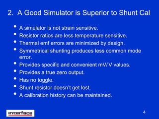 4
2. A Good Simulator is Superior to Shunt Cal
• A simulator is not strain sensitive.
• Resistor ratios are less temperature sensitive.
• Thermal emf errors are minimized by design.
• Symmetrical shunting produces less common mode
error.
• Provides specific and convenient mV/ V values.
• Provides a true zero output.
• Has no toggle.
• Shunt resistor doesn’t get lost.
• A calibration history can be maintained.
 