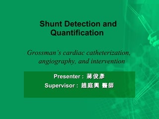Shunt Detection and Quantification  Presenter :  蔣俊彥 Supervisor :  趙庭興 醫師 Grossman’s cardiac catheterization, angiography, and intervention 