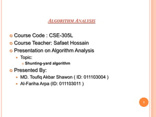 ALGORITHM ANALYSIS

 Course Code : CSE-305L
 Course Teacher: Safaet Hossain

 Presentation on Algorithm Analysis
       Topic:
           Shunting-yard algorithm
   Presented By:
     MD. Toufiq Akbar Shawon ( ID: 011103004 )
     Al-Fariha Arpa (ID: 011103011 )




                                                  1
 