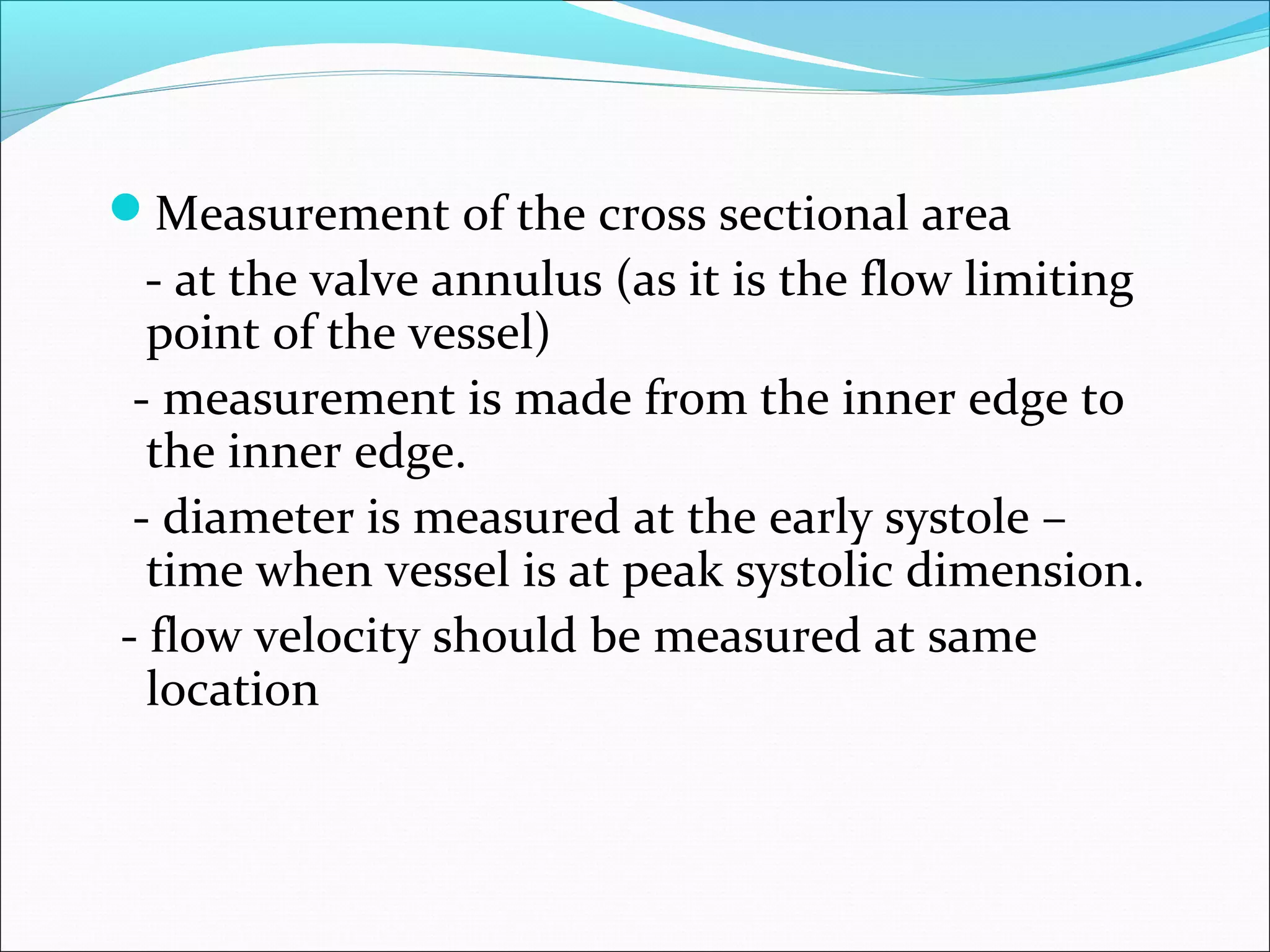 Measurement of the cross sectional area
- at the valve annulus (as it is the flow limiting
point of the vessel)
- measurement is made from the inner edge to
the inner edge.
- diameter is measured at the early systole –
time when vessel is at peak systolic dimension.
- flow velocity should be measured at same
location
 