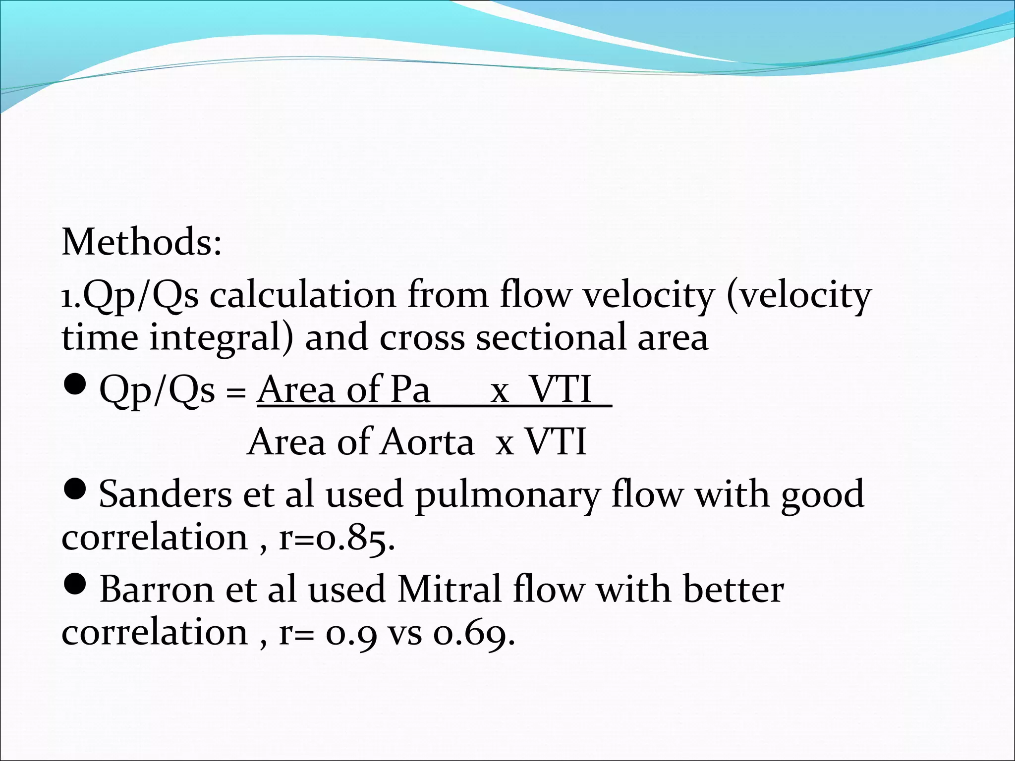 Methods:
1.Qp/Qs calculation from flow velocity (velocity
time integral) and cross sectional area
Qp/Qs = Area of Pa x VTI
Area of Aorta x VTI
Sanders et al used pulmonary flow with good
correlation , r=0.85.
Barron et al used Mitral flow with better
correlation , r= 0.9 vs 0.69.
 