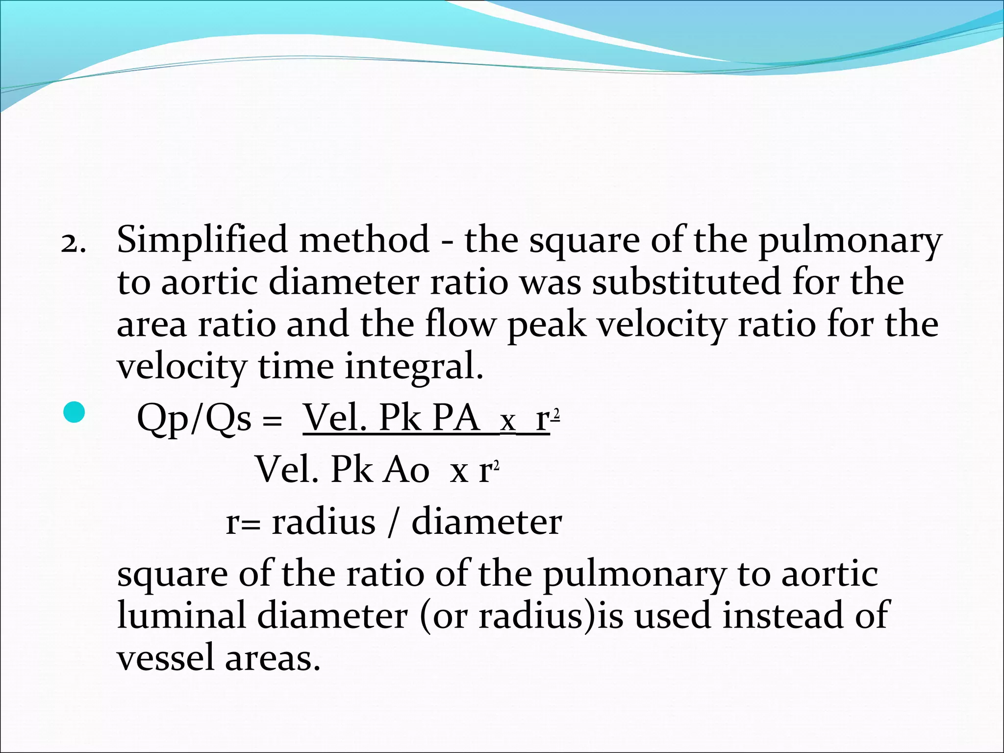 2. Simplified method - the square of the pulmonary
to aortic diameter ratio was substituted for the
area ratio and the flow peak velocity ratio for the
velocity time integral.
 Qp/Qs = Vel. Pk PA x r2
Vel. Pk Ao x r2
r= radius / diameter
square of the ratio of the pulmonary to aortic
luminal diameter (or radius)is used instead of
vessel areas.
 