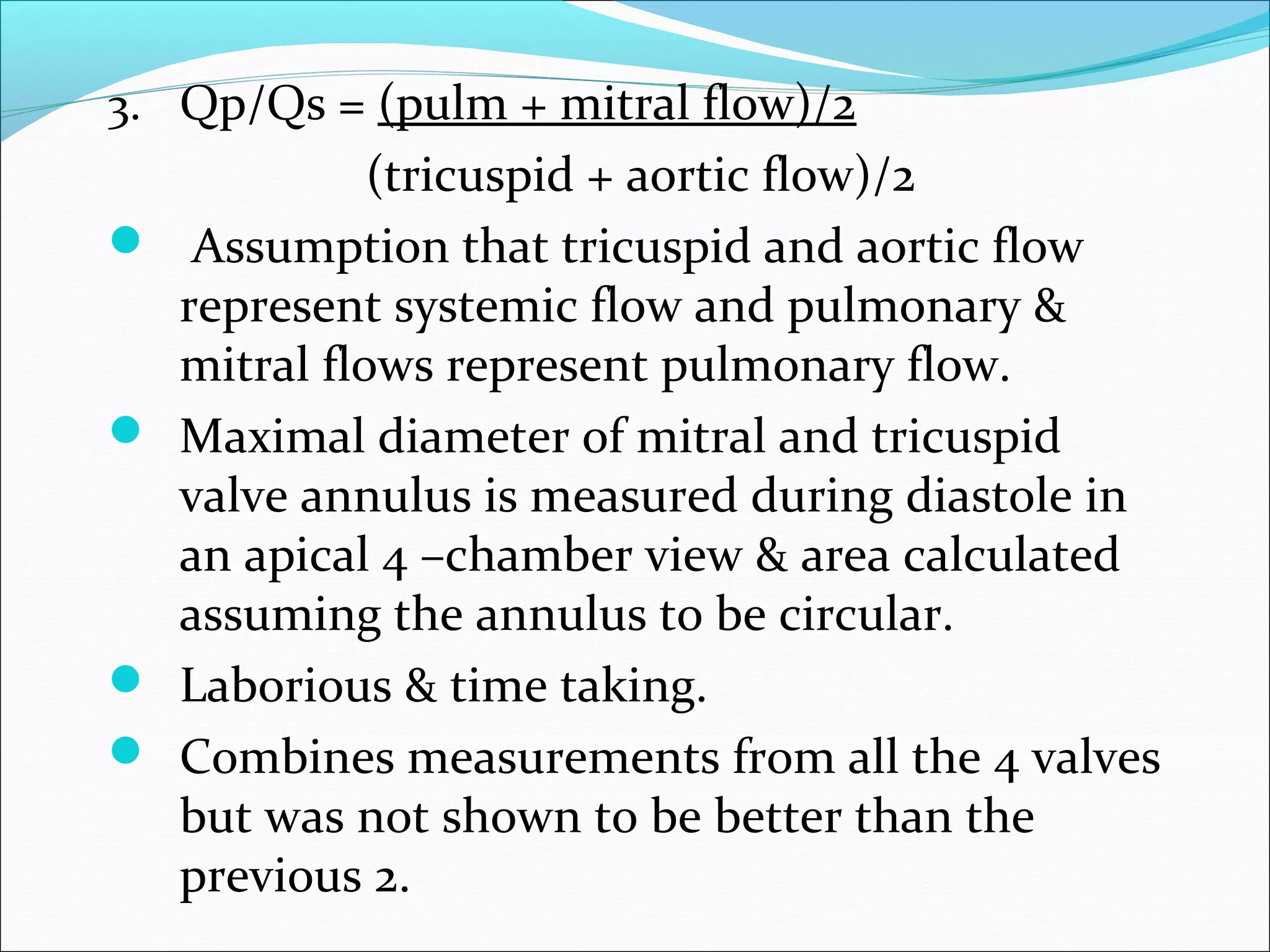 3. Qp/Qs = (pulm + mitral flow)/2
(tricuspid + aortic flow)/2
 Assumption that tricuspid and aortic flow
represent systemic flow and pulmonary &
mitral flows represent pulmonary flow.
 Maximal diameter of mitral and tricuspid
valve annulus is measured during diastole in
an apical 4 –chamber view & area calculated
assuming the annulus to be circular.
 Laborious & time taking.
 Combines measurements from all the 4 valves
but was not shown to be better than the
previous 2.
 