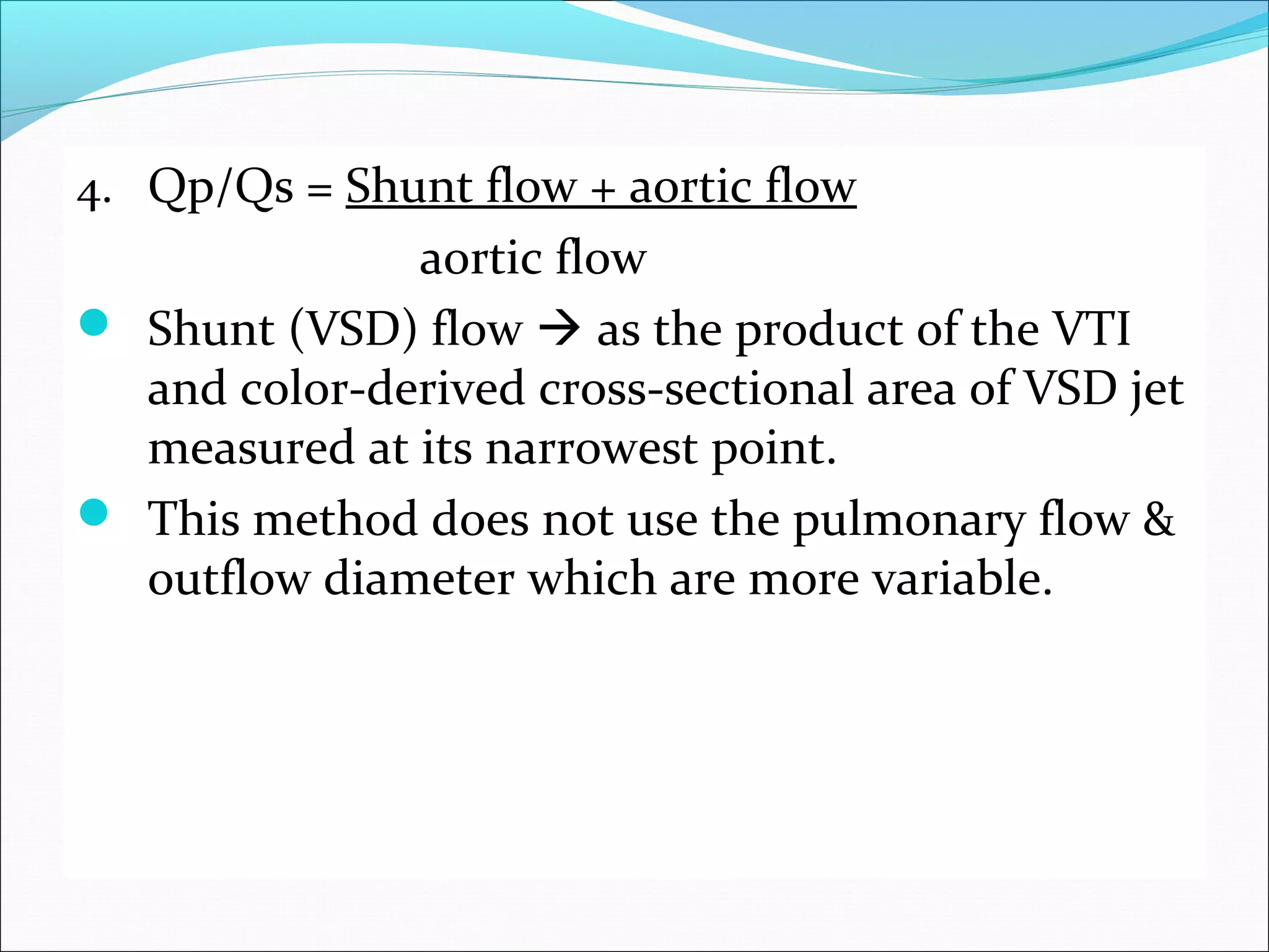 4. Qp/Qs = Shunt flow + aortic flow
aortic flow
 Shunt (VSD) flow  as the product of the VTI
and color-derived cross-sectional area of VSD jet
measured at its narrowest point.
 This method does not use the pulmonary flow &
outflow diameter which are more variable.
 