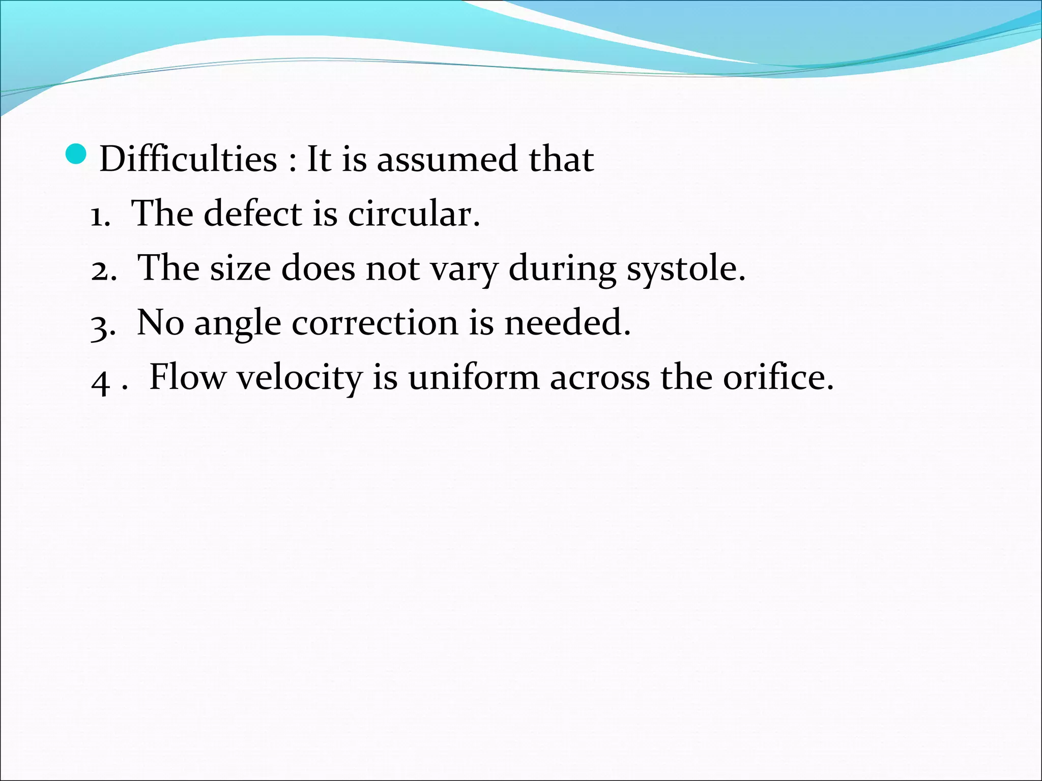 Difficulties : It is assumed that
1. The defect is circular.
2. The size does not vary during systole.
3. No angle correction is needed.
4 . Flow velocity is uniform across the orifice.
 