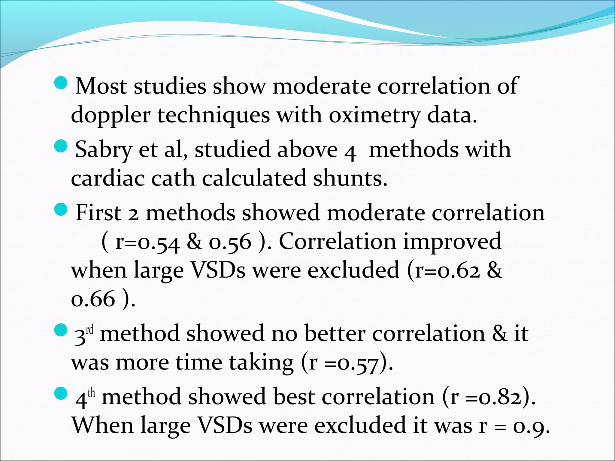 Most studies show moderate correlation of
doppler techniques with oximetry data.
Sabry et al, studied above 4 methods with
cardiac cath calculated shunts.
First 2 methods showed moderate correlation
( r=0.54 & 0.56 ). Correlation improved
when large VSDs were excluded (r=0.62 &
0.66 ).
3rd
method showed no better correlation & it
was more time taking (r =0.57).
4th
method showed best correlation (r =0.82).
When large VSDs were excluded it was r = 0.9.
 