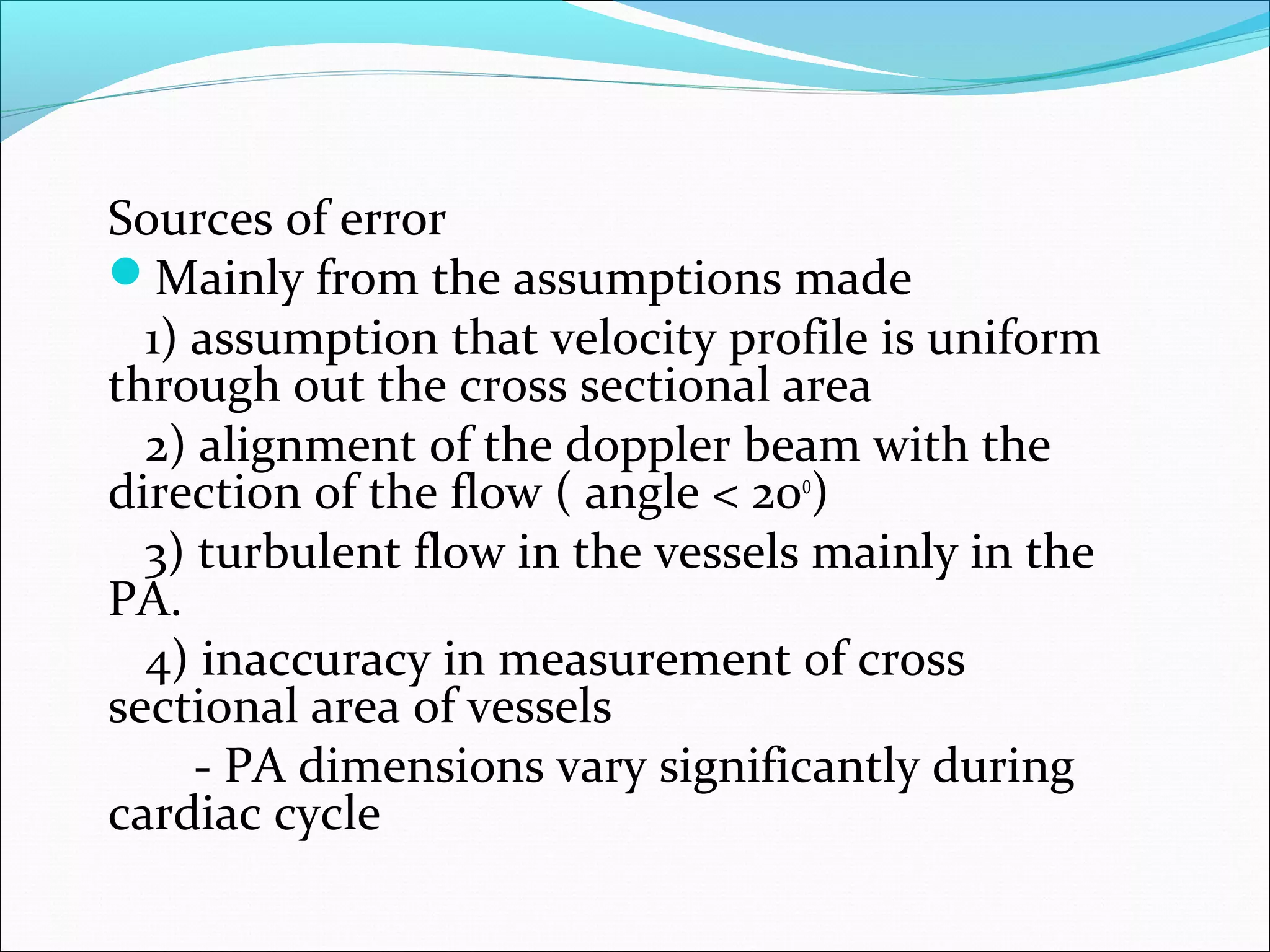 Sources of error
Mainly from the assumptions made
1) assumption that velocity profile is uniform
through out the cross sectional area
2) alignment of the doppler beam with the
direction of the flow ( angle < 200
)
3) turbulent flow in the vessels mainly in the
PA.
4) inaccuracy in measurement of cross
sectional area of vessels
- PA dimensions vary significantly during
cardiac cycle
 